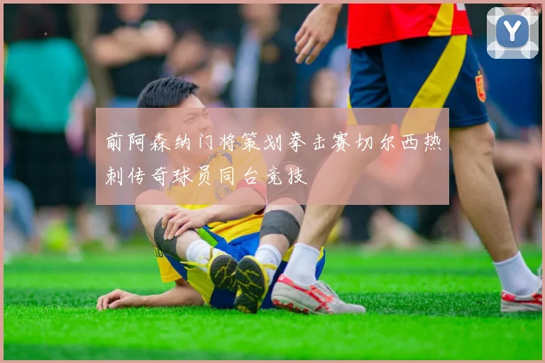 前阿森纳门将策划拳击赛切尔西热刺传奇球员同台竞技