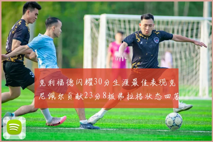 克利福德闪耀30分生涯最佳表现克尼佩尔贡献23分8板弗拉格状态回落仅得14分