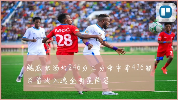 鲍威尔场均246分三分命中率436能否首次入选全明星阵容