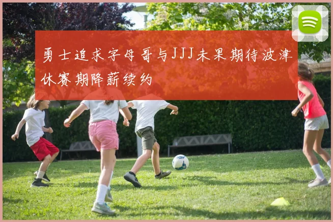勇士追求字母哥与JJJ未果期待波津休赛期降薪续约