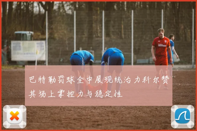 巴特勒罚球全中展现统治力科尔赞其场上掌控力与稳定性