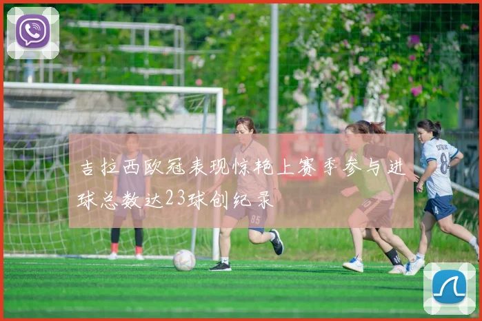 吉拉西欧冠表现惊艳上赛季参与进球总数达23球创纪录