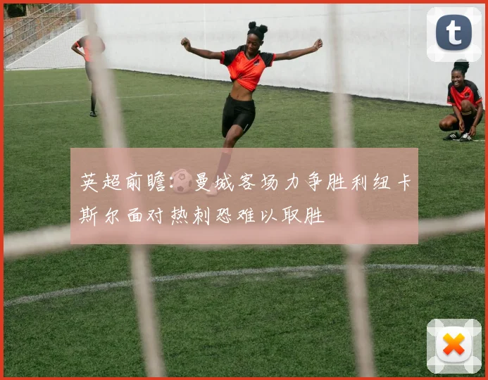 英超前瞻：曼城客场力争胜利纽卡斯尔面对热刺恐难以取胜