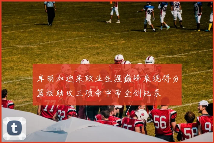 库明加迎来职业生涯巅峰表现得分篮板助攻三项命中率全创纪录
