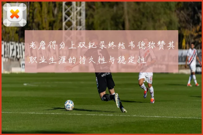 老詹得分上双纪录终结韦德称赞其职业生涯的持久性与稳定性