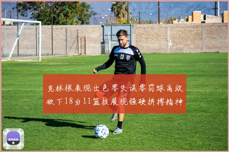 克林根表现出色零失误零罚球高效砍下18分11篮板展现强硬拼搏精神