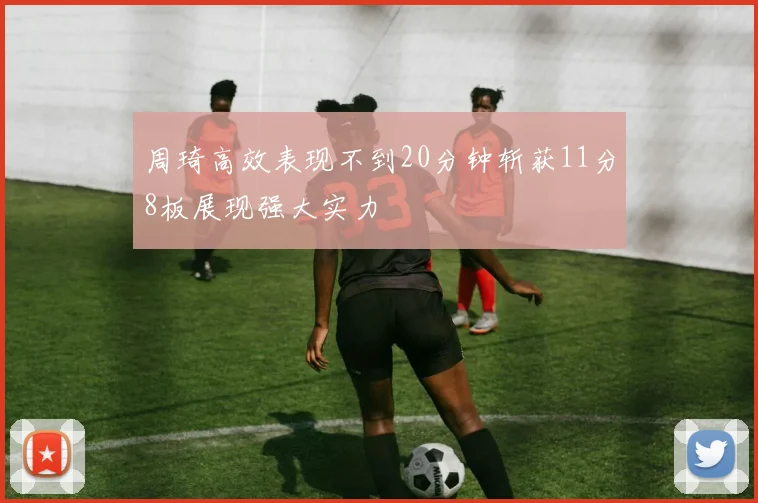 周琦高效表现不到20分钟斩获11分8板展现强大实力