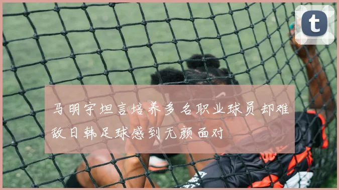 马明宇坦言培养多名职业球员却难敌日韩足球感到无颜面对