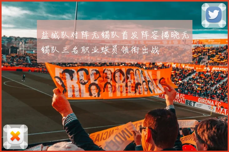 盐城队对阵无锡队首发阵容揭晓无锡队三名职业球员领衔出战