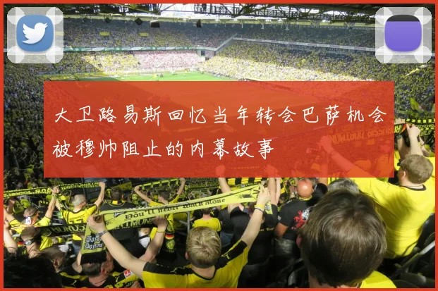 大卫路易斯回忆当年转会巴萨机会被穆帅阻止的内幕故事