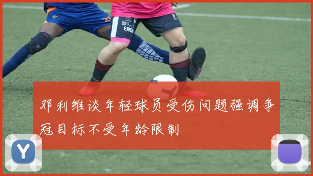 邓利维谈年轻球员受伤问题强调争冠目标不受年龄限制