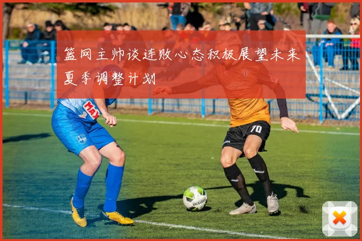 篮网主帅谈连败心态积极展望未来夏季调整计划