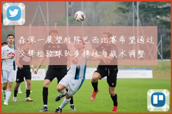 森保一展望对阵巴西比赛希望通过交锋检验球队多样性与战术调整