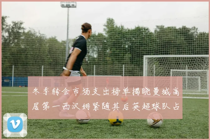 冬季转会市场支出榜单揭晓曼城高居第一西汉姆紧随其后英超球队占据五席