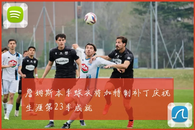 詹姆斯本季球衣将加特制补丁庆祝生涯第23季成就