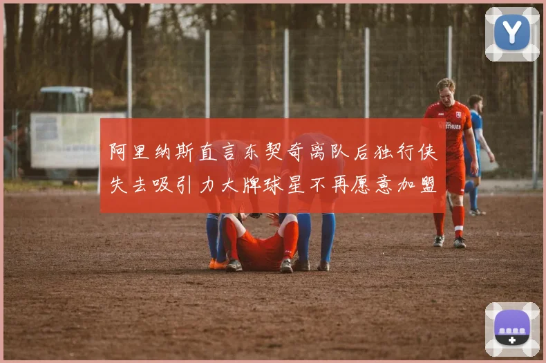 阿里纳斯直言东契奇离队后独行侠失去吸引力大牌球星不再愿意加盟