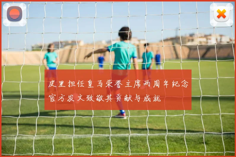 皮里担任皇马荣誉主席两周年纪念官方发文致敬其贡献与成就