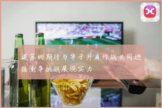 道苏姆期待与华子并肩作战共同迎接竞争挑战展现实力