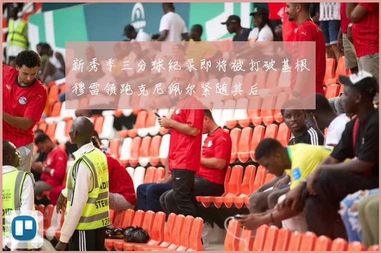 新秀季三分球纪录即将被打破基根穆雷领跑克尼佩尔紧随其后