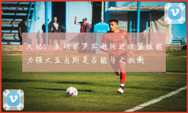 火记：米切尔罗宾逊抢进攻篮板能力强大亚当斯是否能与之抗衡