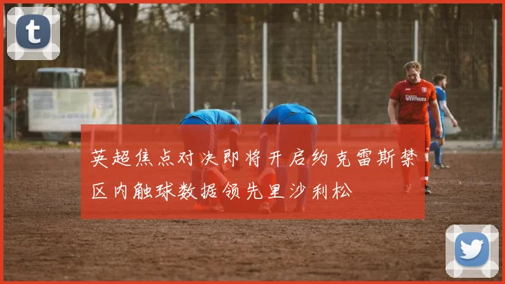英超焦点对决即将开启约克雷斯禁区内触球数据领先里沙利松