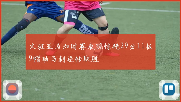 文班亚马加时赛表现惊艳29分11板9帽助马刺逆转取胜