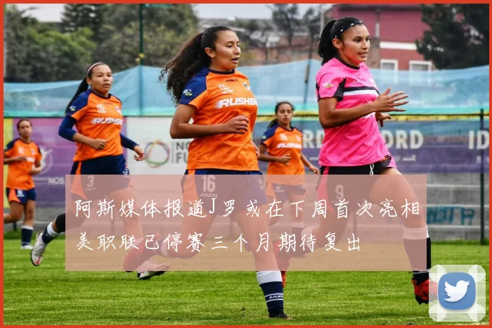 阿斯媒体报道J罗或在下周首次亮相美职联已停赛三个月期待复出