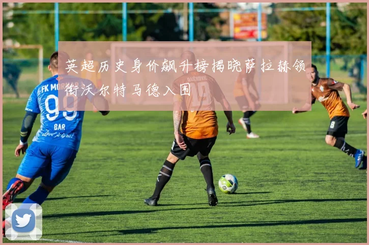 英超历史身价飙升榜揭晓萨拉赫领衔沃尔特马德入围