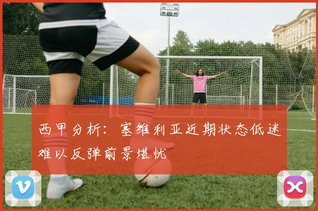 西甲分析：塞维利亚近期状态低迷难以反弹前景堪忧