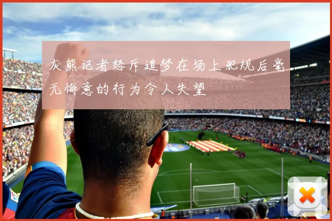 灰熊记者怒斥追梦在场上犯规后毫无悔意的行为令人失望