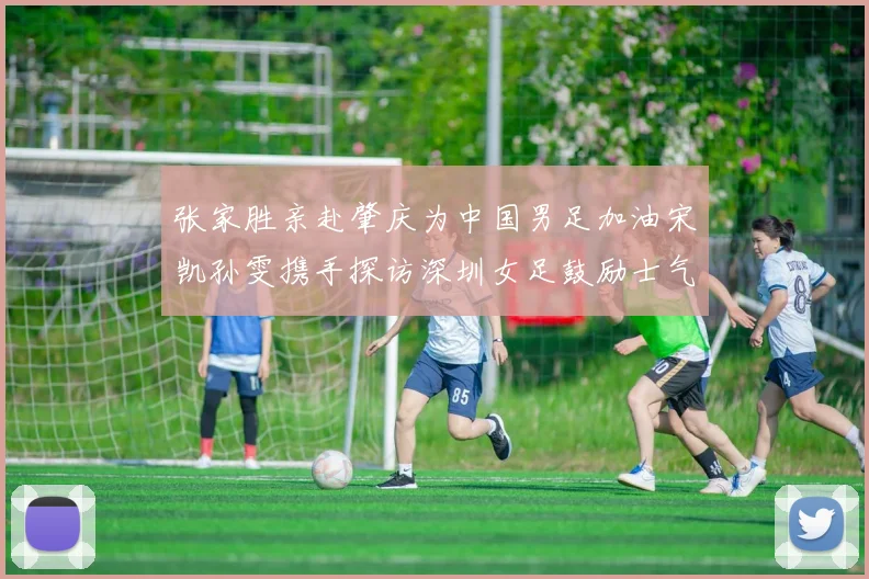 张家胜亲赴肇庆为中国男足加油宋凯孙雯携手探访深圳女足鼓励士气