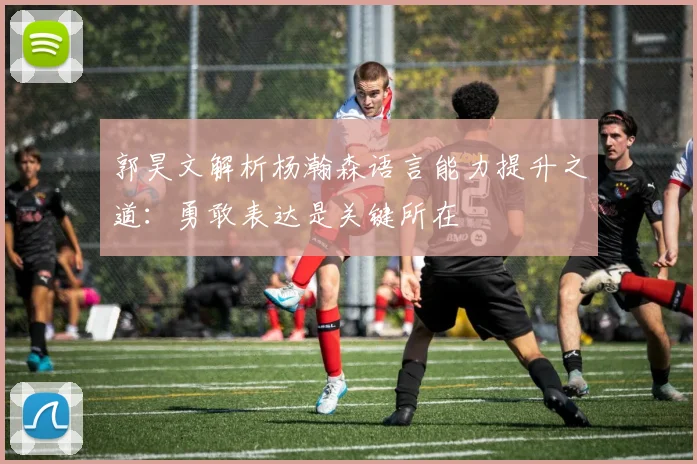 郭昊文解析杨瀚森语言能力提升之道：勇敢表达是关键所在
