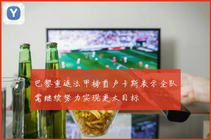 巴黎重返法甲榜首卢卡斯表示全队需继续努力实现更大目标