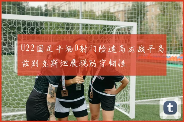 U22国足半场0射门险造乌龙战平乌兹别克斯坦展现防守韧性