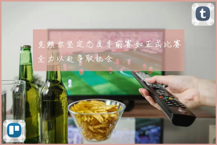 克赖尔坚定态度季前赛如正式比赛全力以赴争取机会